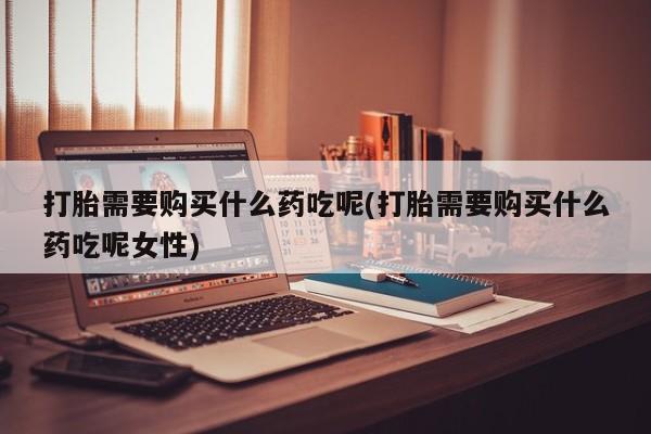 打胎药专卖微信方式打胎需要购买什么药吃呢(打胎需要购买什么药吃呢女性)