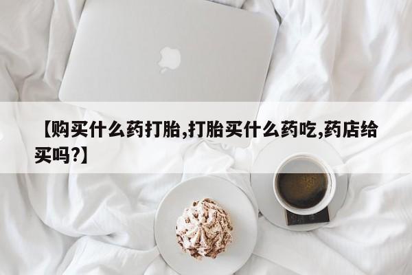 打胎药专卖微信方式【购买什么药打胎,打胎买什么药吃,药店给买吗?】