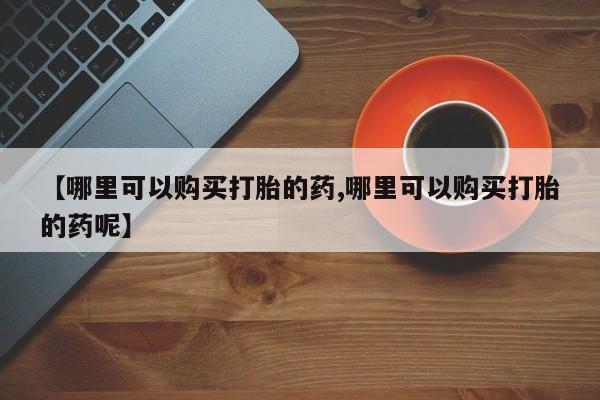 打胎药专卖微信方式【哪里可以购买打胎的药,哪里可以购买打胎的药呢】