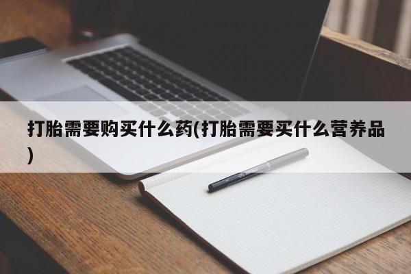 打胎药专卖微信方式打胎需要购买什么药(打胎需要买什么营养品)