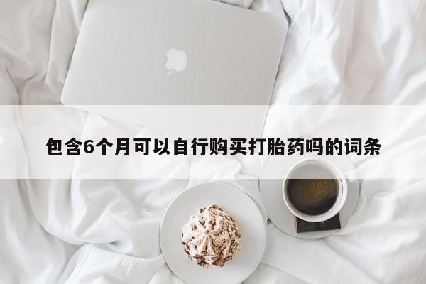 打胎药专卖微信方式包含6个月可以自行购买打胎药吗的词条